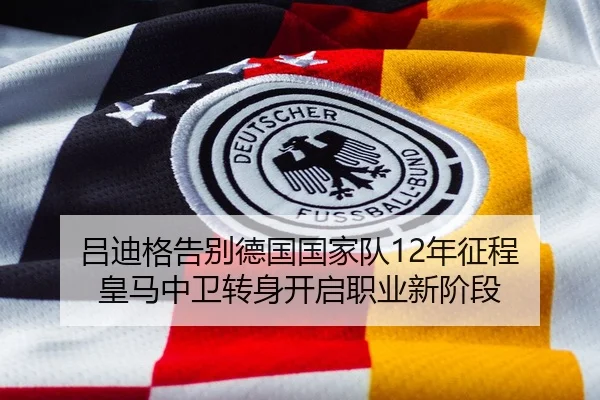 吕迪格告别德国国家队12年征程 皇马中卫转身开启职业新阶段